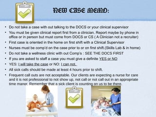 NEW CASE MEMO:

• Do not take a case with out talking to the DOCS or your clinical supervisor
• You must be given clinical report first from a clinician. Report maybe by phone in
  office or in person but must come from DOCS or CS ( A Clinician not a recruiter)
• First case is oriented in the home on first shift with a Clinical Supervisor
• Nurses must be comp’d on the case prior to or on first shift.(Skills Lab & in home)
• Do not take a wellness clinic with out Comp’s : SEE THE DOCS FIRST
• If you are asked to staff a case you must give a definite YES or NO
• YES: I will take the case or NO: I can not.
• All sick calls should be made at least 4 hours prior to shift.
• Frequent call outs are not acceptable. Our clients are expecting a nurse for care
  and it is not professional to not show up, not call or not call out in an appropriate
  time manor. Remember that a sick client is counting on us to be there.
 