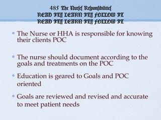 485 The Nurses Responsibilities
      READ IT~ LEARN IT~ FOLLOW IT
      READ IT~ LEARN IT~ FOLLOW IT

The Nurse or HHA is responsible for knowing
their clients POC

The nurse should document according to the
goals and treatments on the POC
Education is geared to Goals and POC
oriented
Goals are reviewed and revised and accurate
to meet patient needs
 