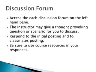 







Access the each discussion forum on the left
hand pane.
The instructor may give a thought provoking
question or scenario for you to discuss.
Respond to the initial posting and to
classmates posting.
Be sure to use course resources in your
responses.

 
