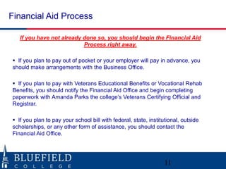Financial Aid Process

   If you have not already done so, you should begin the Financial Aid
                           Process right away.

 If you plan to pay out of pocket or your employer will pay in advance, you
should make arrangements with the Business Office.

 If you plan to pay with Veterans Educational Benefits or Vocational Rehab
Benefits, you should notify the Financial Aid Office and begin completing
paperwork with Amanda Parks the college‟s Veterans Certifying Official and
Registrar.

 If you plan to pay your school bill with federal, state, institutional, outside
scholarships, or any other form of assistance, you should contact the
Financial Aid Office.




                                                                  11
 