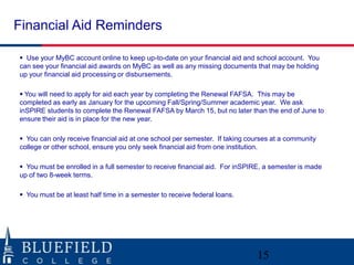 Financial Aid Reminders

 Use your MyBC account online to keep up-to-date on your financial aid and school account. You
can see your financial aid awards on MyBC as well as any missing documents that may be holding
up your financial aid processing or disbursements.

 You will need to apply for aid each year by completing the Renewal FAFSA. This may be
completed as early as January for the upcoming Fall/Spring/Summer academic year. We ask
inSPIRE students to complete the Renewal FAFSA by March 15, but no later than the end of June to
ensure their aid is in place for the new year.

 You can only receive financial aid at one school per semester. If taking courses at a community
college or other school, ensure you only seek financial aid from one institution.

 You must be enrolled in a full semester to receive financial aid. For inSPIRE, a semester is made
up of two 8-week terms.

 You must be at least half time in a semester to receive federal loans.




                                                                             15
 