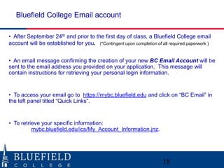 Bluefield College Email account

• After September 24th and prior to the first day of class, a Bluefield College email
account will be established for you. (*Contingent upon completion of all required paperwork )


• An email message confirming the creation of your new BC Email Account will be
sent to the email address you provided on your application. This message will
contain instructions for retrieving your personal login information.


• To access your email go to https://mybc.bluefield.edu and click on “BC Email” in
the left panel titled “Quick Links”.


• To retrieve your specific information:
          mybc.bluefield.edu/ics/My_Account_Information.jnz.




                                                                      18
 