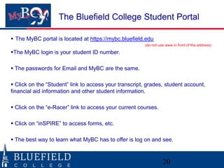 The Bluefield College Student Portal

 The MyBC portal is located at https://mybc.bluefield.edu
                                                       (do not use www in front of the address)

The MyBC login is your student ID number.

 The passwords for Email and MyBC are the same.

 Click on the “Student” link to access your transcript, grades, student account,
financial aid information and other student information.

 Click on the “e-Racer” link to access your current courses.

 Click on “inSPIRE” to access forms, etc.

 The best way to learn what MyBC has to offer is log on and see.



                                                                 20
 