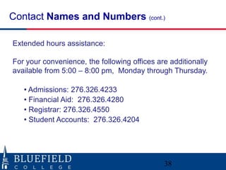 Contact Names and Numbers (cont.)

Extended hours assistance:

For your convenience, the following offices are additionally
available from 5:00 – 8:00 pm, Monday through Thursday.

   • Admissions: 276.326.4233
   • Financial Aid: 276.326.4280
   • Registrar: 276.326.4550
   • Student Accounts: 276.326.4204




                                              38
 
