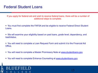 Federal Student Loans
If you apply for federal aid and wish to receive federal loans, there will be a number of
additional steps to complete.
 You must first complete the FAFSA and be eligible to receive Federal Direct Student
Loans.
 We will examine your eligibility based on past loans, grade level, dependency, and
load/status.
 You will need to complete a Loan Request Form and submit it to the Financial Aid
Office.
 You will need to complete a Master Promissory Note at www.studentloans.gov
 You will need to complete Entrance Counseling at www.studentloans.gov
15
 