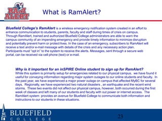 23
What is RamAlert?
Bluefield College’s RamAlert is a wireless emergency notification system created in an effort to
enhance communication to students, parents, faculty and staff during times of crisis on campus.
Through RamAlert, trained and authorized Bluefield College administrators are able to warn the
campus community of an impending emergency and provide timely information to minimize disruption
and potentially prevent harm or protect lives. In the case of an emergency, subscribers to RamAlert will
receive a text and/or e-mail message with details of the crisis and any necessary action plan.
Participants must “opt in” to the system to receive the alerts. Messages, sent through a secure web
portal, can be received via cell phone (text) or e-mail.
Why is it important for an inSPIRE Online student to sign up for RamAlert?
While this system is primarily setup for emergencies related to our physical campus, we have found it
useful for conveying information regarding major system outages to our online students and faculty. In
the past year, we have experienced a major power outage on campus that affected MyBC for several
days. Regionally, we have experienced two natural disasters , an earthquake and the recent wind
storms. These two events did not affect our physical campus, however, both occurred during the first
week of classes and left many of our students and faculty with out power or internet access. The
RamAlert system provides an avenue for Bluefield College to communicate both information and
instructions to our students in these situations.
 