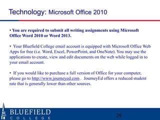 • You are required to submit all writing assignments using Microsoft
Office Word 2010 or Word 2013.
• Your Bluefield College email account is equipped with Microsoft Office Web
Apps for free (i.e. Word, Excel, PowerPoint, and OneNote). You may use the
applications to create, view and edit documents on the web while logged in to
your email account.
• If you would like to purchase a full version of Office for your computer,
please go to http://www.journeyed.com . JourneyEd offers a reduced student
rate that is generally lower than other sources.
Technology: Microsoft Office 2010
29
 