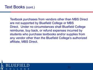 Textbook purchases from vendors other than MBS Direct
are not supported by Bluefield College or MBS
Direct. Under no circumstances shall Bluefield College
reimburse, buy back, or refund expenses incurred by
students who purchase textbooks and/or supplies from
any vendor other than the Bluefield College‟s authorized
affiliate, MBS Direct.
Text Books (cont.)
31
 