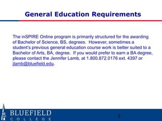 General Education Requirements
The inSPIRE Online program is primarily structured for the awarding
of Bachelor of Science, BS, degrees. However, sometimes a
student‟s previous general education course work is better suited to a
Bachelor of Arts, BA, degree. If you would prefer to earn a BA degree,
please contact the Jennifer Lamb, at 1.800.872.0176 ext. 4397 or
jlamb@bluefield.edu.
5
 