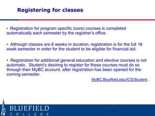 Registering for classes
• Registration for program specific (core) courses is completed
automatically each semester by the registrar‟s office.
• Although classes are 8 weeks in duration, registration is for the full 16
week semester in order for the student to be eligible for financial aid.
• Registration for additional general education and elective courses is not
automatic. Student‟s desiring to register for these courses must do so
through their MyBC account, after registration has been opened for the
coming semester.
MyBC.Bluefield.edu/ICS/Student .
7
 