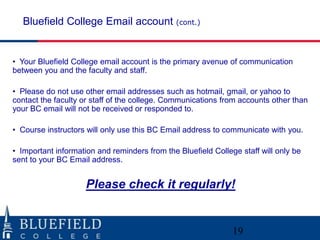Bluefield College Email account (cont.)


• Your Bluefield College email account is the primary avenue of communication
between you and the faculty and staff.

• Please do not use other email addresses such as hotmail, gmail, or yahoo to
contact the faculty or staff of the college. Communications from accounts other than
your BC email will not be received or responded to.

• Course instructors will only use this BC Email address to communicate with you.

• Important information and reminders from the Bluefield College staff will only be
sent to your BC Email address.


                     Please check it regularly!


                                                               19
 