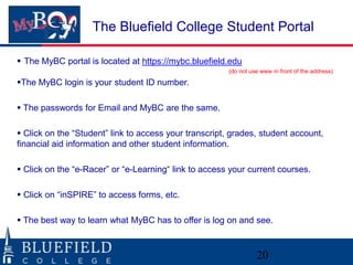 The Bluefield College Student Portal

 The MyBC portal is located at https://mybc.bluefield.edu
                                                       (do not use www in front of the address)

The MyBC login is your student ID number.

 The passwords for Email and MyBC are the same.

 Click on the “Student” link to access your transcript, grades, student account,
financial aid information and other student information.

 Click on the “e-Racer” or “e-Learning“ link to access your current courses.

 Click on “inSPIRE” to access forms, etc.

 The best way to learn what MyBC has to offer is log on and see.



                                                                 20
 