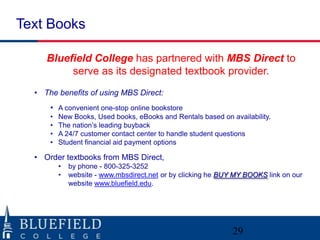 Text Books

     Bluefield College has partnered with MBS Direct to
          serve as its designated textbook provider.
  • The benefits of using MBS Direct:
      • A convenient one-stop online bookstore
      •   New Books, Used books, eBooks and Rentals based on availability.
      •   The nation‟s leading buyback
      •   A 24/7 customer contact center to handle student questions
      •   Student financial aid payment options

  • Order textbooks from MBS Direct,
          •   by phone - 800-325-3252
          •   website - www.mbsdirect.net or by clicking he BUY MY BOOKS link on our
              website www.bluefield.edu.




                                                               29
 