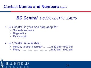 Contact Names and Numbers (cont.)

        BC Central 1.800.872.0176 x.4215

• BC Central is your one stop shop for
   • Students accounts
   • Registration
   • Financial aid

• BC Central is available.
   • Monday through Thursday ……… 8:30 am – 8:00 pm
   • Friday ……………………………... 8:30 am – 5:00 pm




                                             38
 