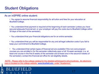 Student Obligations
As an inSPIRE online student:
• You agree to assume financial responsibility for all tuition and fees for your education at
Bluefield College.
• You understand that payment is required at the beginning of each semester (unless you have
secured adequate financial aid, or your employer will pay the costs due to Bluefield College within
30 days of the start of the semester).
• You understand that your financial obligations are for an entire semester.
• You understand that you will be responsible for any and all legal collection costs if you fail to
keep your commitment to Bluefield College.
• You understand that certain types of financial aid are available if the non-core program
courses you are enrolled in for the semester collectively span a full 16-week semester, (i.e. at
least one course in the first 8 weeks of the semester and at least one in the second 8 weeks of
the semester); contact the financial aid office for aid eligibility details.
NOTE: Please refer to the college catalog for the detailed withdrawal & refund policies. An electronic
copy is located on the college website, www.bluefield.edu, under “Academics”.

17

 