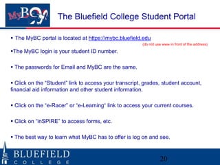 The Bluefield College Student Portal
 The MyBC portal is located at https://mybc.bluefield.edu
(do not use www in front of the address)

The MyBC login is your student ID number.
 The passwords for Email and MyBC are the same.

 Click on the “Student” link to access your transcript, grades, student account,
financial aid information and other student information.
 Click on the “e-Racer” or “e-Learning“ link to access your current courses.

 Click on “inSPIRE” to access forms, etc.
 The best way to learn what MyBC has to offer is log on and see.

20

 