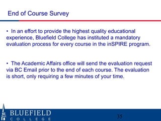 End of Course Survey
• In an effort to provide the highest quality educational
experience, Bluefield College has instituted a mandatory
evaluation process for every course in the inSPIRE program.
• The Academic Affairs office will send the evaluation request
via BC Email prior to the end of each course. The evaluation
is short, only requiring a few minutes of your time.

35

 