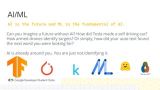 Can you imagine a future without AI? How did Tesla made a self driving car?
How armed drones identify targets? Or simply, how did your auto text found
the next word you were looking for?
AI is already around you. You are just not identifying it.
AI/ML
AI is the future and ML is the fundamental of AI.
 