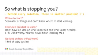 So what is stopping you?
Where to start?
Seen a lot of things and don't know where to start learning.
Confused on what to learn?
Don't have an idea on what is needed and what is not needed.
[ PS: Don't worry. You will never finish learning ML ]
No idea on how things work?
Tired of copy pastes!
~ Behind every solution, there is another problem! :`)
 