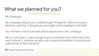 What we planned for you?
ML Campaign:
ML campaign will give you a walkthrough through the different areas in
Machine Learning. It will give you an insight and knowledge in the field.
You will learn a lot of concepts and its application in ML campaign.
ML is a vast space. Large enough to give a headspin to an enthusiast who
want to learn it. Here we can give you a structured pattern of courses and
opportunity to dive into each.
Or, why should you come to us?
 