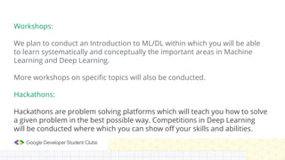 Workshops:
We plan to conduct an Introduction to ML/DL within which you will be able
to learn systematically and conceptually the important areas in Machine
Learning and Deep Learning.
More workshops on specific topics will also be conducted.
Hackathons:
Hackathons are problem solving platforms which will teach you how to solve
a given problem in the best possible way. Competitions in Deep Learning
will be conducted where which you can show off your skills and abilities.
 