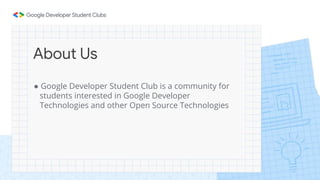 About Us
● Google Developer Student Club is a community for
students interested in Google Developer
Technologies and other Open Source Technologies
 