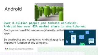 Startups and small businesses rely heavily on their
apps.
So developing and maintaining Android apps is an
important function of any company.
Android
Over 3 billion people use Android worldwide.
Android has over 82% market share in smartphones.
 