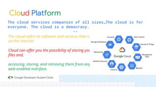 Cloud Platform
The cloud services companies of all sizes…The cloud is for
everyone. The cloud is a democracy.
--
The cloud refers to software and services that run
on the Internet
Cloud can offer you the possibility of storing your
files and,
accessing, storing, and retrieving them from any
web-enabled interface.
 