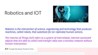 Robotics is the intersection of science, engineering and technology that produces
machines, called robots, that substitute for (or replicate) human actions.
The Internet of Things (IoT) refers to a system of interrelated, internet-connected
objects that are able to collect and transfer data over a wireless network without
human intervention.
Robotics and IOT
 