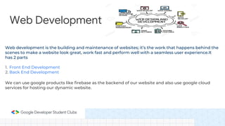 Web Development
Web development is the building and maintenance of websites; it’s the work that happens behind the
scenes to make a website look great, work fast and perform well with a seamless user experience.It
has 2 parts
1. Front End Development
2. Back End Development
We can use google products like firebase as the backend of our website and also use google cloud
services for hosting our dynamic website.
 