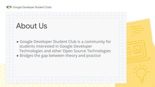 ● Google Developer Student Club is a community for
students interested in Google Developer
Technologies and other Open Source Technologies
● Bridges the gap between theory and practice
About Us
 