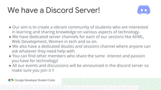 ● Our aim is to create a vibrant community of students who are interested
in learning and sharing knowledge on various aspects of technology.
● We have dedicated server channels for each of our sections like AI/ML,
Web Development, Women in tech and so on.
● We also have a dedicated doubts and sessions channel where anyone can
ask whatever they need help with.
● You can find other members who share the same interest and passion
you have for technology!
● All our events and discussions will be announced in the discord server so
make sure you join it !!
We have a Discord Server!
 