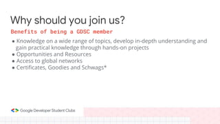 ● Knowledge on a wide range of topics, develop in-depth understanding and
gain practical knowledge through hands-on projects
● Opportunities and Resources
● Access to global networks
● Certificates, Goodies and Schwags*
Why should you join us?
Benefits of being a GDSC member
 