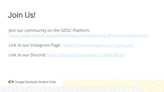 Join our community on the GDSC Platform:
https://gdsc.community.dev/college-of-engineering-thiruvananthapuram/
Link to our Instagram Page: https://www.instagram.com/gdsc.cet/
Link to our Discord: https://discord.com/invite/3U4NkCWq3e
Join Us!
 