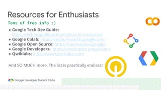 ● Google Tech Dev Guide:
https://techdevguide.withgoogle.com/resources/
● Google Colab: https://colab.research.google.com/
● Google Open Source: https://opensource.google/
● Google Developers: https://developers.google.com
● Qwiklabs: https://www.qwiklabs.com/
Resources for Enthusiasts
Tons of free info :)
And SO MUCH more. The list is practically endless!
 