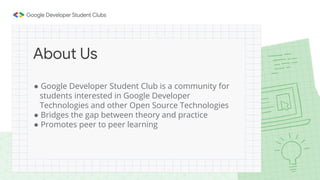 ● Google Developer Student Club is a community for
students interested in Google Developer
Technologies and other Open Source Technologies
● Bridges the gap between theory and practice
● Promotes peer to peer learning
About Us
 