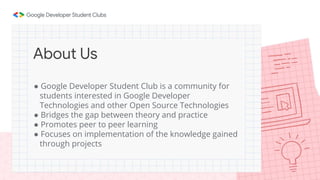 ● Google Developer Student Club is a community for
students interested in Google Developer
Technologies and other Open Source Technologies
● Bridges the gap between theory and practice
● Promotes peer to peer learning
● Focuses on implementation of the knowledge gained
through projects
About Us
 