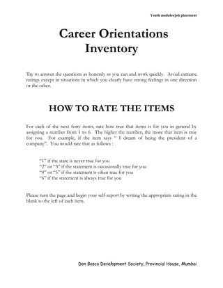 Youth modules/job placement




                Career Orientations
                    Inventory
Try to answer the questions as honestly as you can and work quickly. Avoid extreme
ratings except in situations in which you clearly have strong feelings in one direction
or the other.



           HOW TO RATE THE ITEMS
For each of the next forty items, rate how true that items is for you in general by
assigning a number from 1 to 6. The higher the number, the more that item is true
for you. For example, if the item says “ I dream of being the president of a
company”. You would rate that as follows :


      “1” if the state is never true for you
      “2” or “3” if the statement is occasionally true for you
      “4” or “5” if the statement is often true for you
      “6” if the statement is always true for you


Please turn the page and begin your self-report by writing the appropriate rating in the
blank to the left of each item.




                          Don Bosco Development Society, Provincial House, Mumbai
                                        1
 