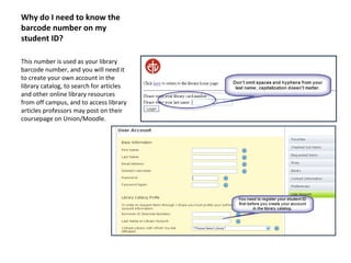 Why do I need to know the
barcode number on my
student ID?
This number is used as your library
barcode number, and you will need it
to create your own account in the
library catalog, to search for articles
and other online library resources
from off campus, and to access library
articles professors may post on their
coursepage on Union/Moodle.