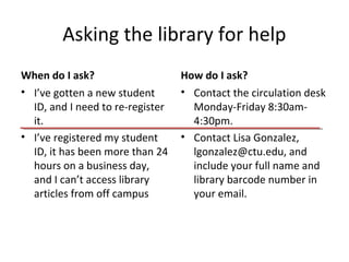 Asking the library for help
When do I ask?
• I’ve gotten a new student
ID, and I need to re-register
it.
• I’ve registered my student
ID, it has been more than 24
hours on a business day,
and I can’t access library
articles from off campus
How do I ask?
• Contact the circulation desk
Monday-Friday 8:30am4:30pm.
• Contact Lisa Gonzalez,
lgonzalez@ctu.edu, and
include your full name and
library barcode number in
your email.