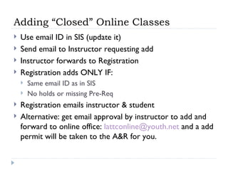Adding “Closed” Online Classes Use email ID in SIS (update it) Send email to Instructor requesting add Instructor forwards to Registration Registration adds ONLY IF: Same email ID as in SIS No holds or missing Pre-Req Registration emails instructor & student Alternative: get email approval by instructor to add and forward to online office:  [email_address]  and a add permit will be taken to the A&R for you. 