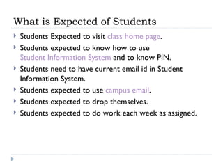 What is Expected of Students Students Expected to visit  class home page . Students expected to know how to use  Student Information System  and to know PIN. Students need to have current email id in Student Information System. Students expected to use  campus email . Students expected to drop themselves. Students expected to do work each week as assigned. 