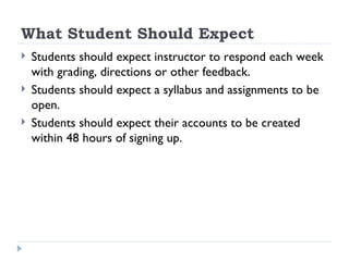 What Student Should Expect Students should expect instructor to respond each week with grading, directions or other feedback. Students should expect a syllabus and assignments to be open. Students should expect their accounts to be created within 48 hours of signing up. 