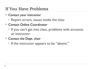 If You Have Problems Contact your instructor Report errors, issues inside the class Contact Online Coordinator If you can’t get into class, problems with accounts or instructor. Contact the Dept. chair If the instructor appears to be “absent.” 