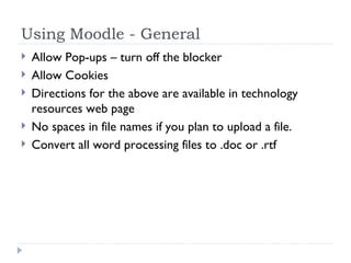 Using Moodle - General Allow Pop-ups – turn off the blocker Allow Cookies  Directions for the above are available in technology resources web page No spaces in file names if you plan to upload a file. Convert all word processing files to .doc or .rtf 