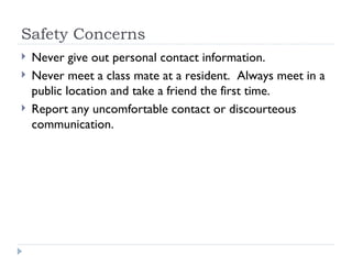 Safety Concerns Never give out personal contact information. Never meet a class mate at a resident.  Always meet in a public location and take a friend the first time. Report any uncomfortable contact or discourteous communication. 