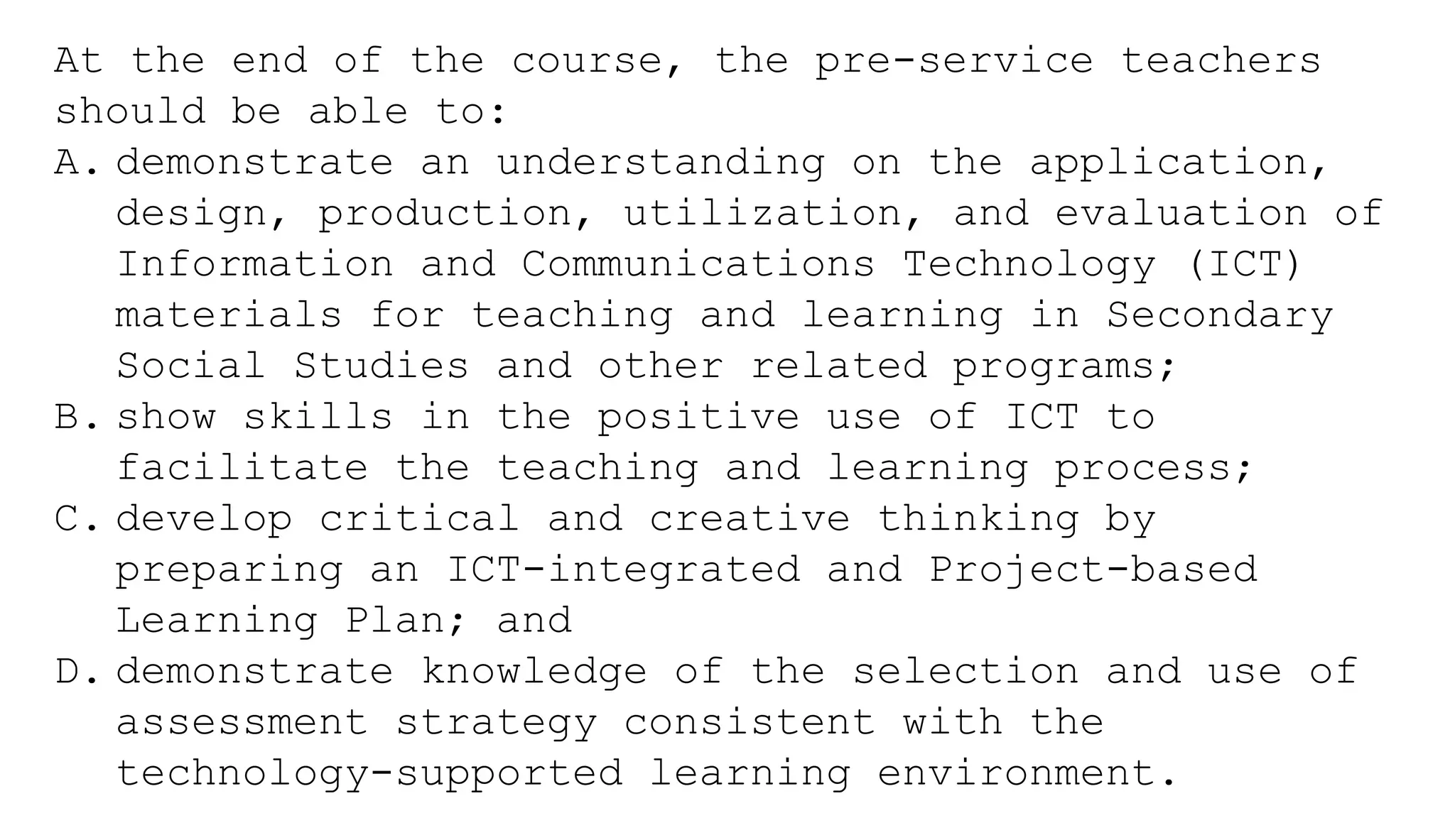 At the end of the course, the pre-service teachers
should be able to:
A. demonstrate an understanding on the application,
design, production, utilization, and evaluation of
Information and Communications Technology (ICT)
materials for teaching and learning in Secondary
Social Studies and other related programs;
B. show skills in the positive use of ICT to
facilitate the teaching and learning process;
C. develop critical and creative thinking by
preparing an ICT-integrated and Project-based
Learning Plan; and
D. demonstrate knowledge of the selection and use of
assessment strategy consistent with the
technology-supported learning environment.
 