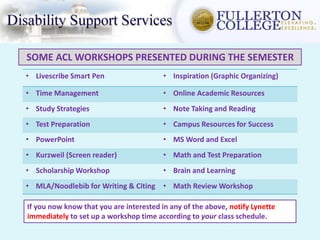 SOME ACL WORKSHOPS PRESENTED DURING THE SEMESTER
• Livescribe Smart Pen • Inspiration (Graphic Organizing)
• Time Management • Online Academic Resources
• Study Strategies • Note Taking and Reading
• Test Preparation • Campus Resources for Success
• PowerPoint • MS Word and Excel
• Kurzweil (Screen reader) • Math and Test Preparation
• Scholarship Workshop • Brain and Learning
• MLA/Noodlebib for Writing & Citing • Math Review Workshop
If you now know that you are interested in any of the above, notify Lynette
immediately to set up a workshop time according to your class schedule.
 