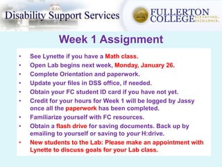 Week 1 Assignment
• See Lynette if you have a Math class.
• Open Lab begins next week, Monday, January 26.
• Complete Orientation and paperwork.
• Update your files in DSS office, if needed.
• Obtain your FC student ID card if you have not yet.
• Credit for your hours for Week 1 will be logged by Jassy
once all the paperwork has been completed.
• Familiarize yourself with FC resources.
• Obtain a flash drive for saving documents. Back up by
emailing to yourself or saving to your H:drive.
• New students to the Lab: Please make an appointment with
Lynette to discuss goals for your Lab class.
 