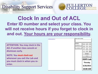 Clock In and Out of ACL
Enter ID number and select your class. You
will not receive hours if you forget to clock in
and out. Your hours are your responsibility.
ATTENTION: You may clock in the
ACL if another class cancels or
dismisses early.
NOTE: You must clock out
whenever you exit the Lab and
you must clock in when you re-
enter.
 